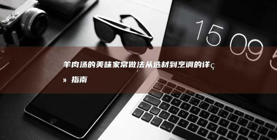 羊肉汤的美味家常做法：从选材到烹调的详细指南